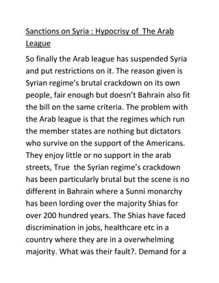 Sanctions on Syria : Hypocrisy of The Arab
League
So finally the Arab league has suspended Syria
and put restrictions on it. The reason given is
Syrian regime’s brutal crackdown on its own
people, fair enough but doesn’t Bahrain also fit
the bill on the same criteria. The problem with
the Arab league is that the regimes which run
the member states are nothing but dictators
who survive on the support of the Americans.
They enjoy little or no support in the arab
streets, True the Syrian regime’s crackdown
has been particularly brutal but the scene is no
different in Bahrain where a Sunni monarchy
has been lording over the majority Shias for
over 200 hundred years. The Shias have faced
discrimination in jobs, healthcare etc in a
country where they are in a overwhelming
majority. What was their fault?. Demand for a
 