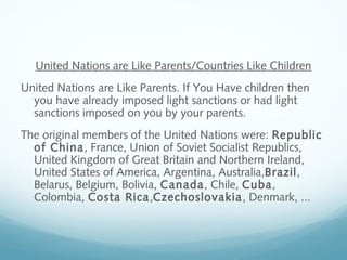 United Nations are Like Parents/Countries Like Children
United Nations are Like Parents. If You Have children then
you have already imposed light sanctions or had light
sanctions imposed on you by your parents.
The original members of the United Nations were: Republic
of China, France, Union of Soviet Socialist Republics,
United Kingdom of Great Britain and Northern Ireland,
United States of America, Argentina, Australia,Brazil,
Belarus, Belgium, Bolivia, Canada, Chile, Cuba,
Colombia, Costa Rica,Czechoslovakia, Denmark, ...
 