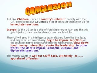 Just Like Children, when a country’s rebels to comply with the
UN, These rebellious Countries a lot of times set themselves up for
immediate sanctions.
Example-So the US sends a ship of Ford Explorers to Italy, and the ship
gets hijacked, merchandise stolen, crew , captain killed.
Then US will send in a intelligence team, cleanup force like the Seals,
and maybe set up an embassy. Begin to impose Sanctions on
the countries native people and then the rebel groups. Slow down
food, money, interaction, shake the leadership. In other
words, the Us will impose Economic, cultural, and
diplomatic sanctions.
The military wants to Get our Stuff back, ultimately, or……
apprehend offenders.
 