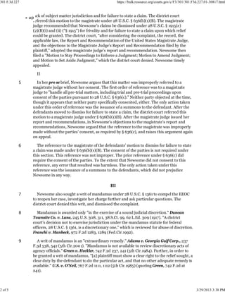 301 F.3d 227                                                           https://bulk.resource.org/courts.gov/c/F3/301/301.F3d.227.01-30817.html



               « uplack of subject matter jurisdiction and for failure to state a claim. The district court
                   referred this motion to the magistrate under 28 U.S.C. § 636(b)(1)(B). The magistrate
                   judge recommended that Newsome's claims be dismissed under 28 U.S.C. § 1915(e)
                   (2)(B)(i) and (ii) ("§ 1915") for frivolity and for failure to state a claim upon which relief
                   could be granted. The district court, "after considering the complaint, the record, the
                   applicable law, the Report and Recommendation of the United States Magistrate Judge,
                   and the objections to the Magistrate Judge's Report and Recommendation filed by the
                   plaintiff," adopted the magistrate judge's report and recommendation. Newsome then
                   filed a "Motion to Stay Proceedings to Enforce a Judgment; Motion to Amend Judgment;
                   and Motion to Set Aside Judgment," which the district court denied. Newsome timely
                   appealed.

                     II

           5         In her pro se brief, Newsome argues that this matter was improperly referred to a
                   magistrate judge without her consent. The first order of reference was to a magistrate
                   judge to "handle all pre-trial matters, including trial and pre-trial proceedings upon
                   consent of the parties pursuant to 28 U.S.C. § 636(c)." Neither party objected at the time,
                   though it appears that neither party specifically consented, either. The only action taken
                   under this order of reference was the issuance of a summons to the defendant. After the
                   defendants moved to dismiss for failure to state a claim, the district court referred this
                   motion to a magistrate judge under § 636(b)(1)(B). After the magistrate judge issued her
                   report and recommendations, in Newsome's objections to the magistrate's report and
                   recommendations, Newsome argued that the reference to the magistrate was improperly
                   made without the parties' consent, as required by § 636(c), and raises this argument again
                   on appeal.

           6          The reference to the magistrate of the defendants' motion to dismiss for failure to state
                   a claim was made under § 636(b)(1)(B). The consent of the parties is not required under
                   this section. This reference was not improper. The prior reference under § 636(c) did
                   require the consent of the parties. To the extent that Newsome did not consent to this
                   reference, any error that resulted was harmless. The only action taken under this
                   reference was the issuance of a summons to the defendants, which did not prejudice
                   Newsome in any way.

                                                                 III

           7         Newsome also sought a writ of mandamus under 28 U.S.C. § 1361 to compel the EEOC
                   to reopen her case, investigate her charge further and ask particular questions. The
                   district court denied this writ, and dismissed the complaint.

           8         Mandamus is awarded only "in the exercise of a sound judicial discretion." Duncan
                   Townsite Co. v. Lane, 245 U.S. 308, 311, 38 S.Ct. 99, 62 L.Ed. 309 (1917). "A district
                   court's decision not to exercise jurisdiction under the mandamus statute for federal
                   officers, 28 U.S.C. § 1361, is a discretionary one," which is reviewed for abuse of discretion.
                   Franchi v. Manbeck, 972 F.2d 1283, 1289 (Fed.Cir.1992).

           9          A writ of mandamus is an "extraordinary remedy." Adams v. Georgia Gulf Corp., 237
                   F.3d 538, 542 (5th Cir.2001). "Mandamus is not available to review discretionary acts of
                   agency officials." Green v. Heckler, 742 F.2d 237, 241 (5th Cir.1984). Further, in order to
                   be granted a writ of mandamus, "[a] plaintiff must show a clear right to the relief sought, a
                   clear duty by the defendant to do the particular act, and that no other adequate remedy is
                   available." U.S. v. O'Neil, 767 F.2d 1111, 1112 (5th Cir.1985) (quoting Green, 742 F.2d at
                   241).



2 of 5                                                                                                                     3/29/2013 3:38 PM
 