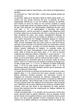 un établissement daté du Haut-Empire, voire même de l'indépendance
gauloise.
Le sanctuaire du " Bois des Noël " montre deux grandes phases de
construction.
La première, datée de la deuxième moitié du IIIème siècle après J.-C.
montre une aire sacrée d'environ 66 ares, le péribole, de forme
trapézoïdale, délimité par un mur de moellons calcaires. Ce péribole,
dont l'entrée se trouve au milieu du mur sud-est, englobe un grand
fanum, temple gallo-romain de tradition celtique, composée d'une cella
de plan carré entourée d'un déambulatoire, également de plan carré
(voir plan, n° 5). Le déambulatoire a peut-être été ajouté
postérieurement, comme pourraient le suggérer des différences dans
le mortier utilisé pour la construction des murs. La toiture de ce fanum
était constituée de tuiles. Son entrée, probablement flanquée de
colonnes, se trouve dans l'axe de l'entrée du péribole. Le sol était en
terre battue recouverte d'un dallage d'épaisses plaques en calcaire,
installé après 275. Un deuxième fanum (plan, n° 10), découvert fin
1996, de plan semblable mais plus petit, jouxte au nord-est le fanum
principal. Il peut remonter à la première phase de construction comme
appartenir à la seconde : sa fouille, non encore terminée, n'a pas livré
jusqu'à présent d'éléments de datation. La première phase de
construction voit aussi l'aménagement d'une grande fosse au fond
ovale, dallé et bordé de gros blocs (plan, n° 7), dont la fonction
n'apparaît pas clairement (bassin à offrandes ?, source sacrée ? ...) et
la construction, à l'extérieur du péribole, d'un petit bâtiment à trois
côtés, au sol en terre battue, situé au nord-est de celui-ci (plan, n° 9).
L'embellissement du sanctuaire date de la seconde moitié du IVème
siècle. C'est à ce moment que sont ajoutés le portique de façade avec
la salle d'angle (plan, n° 1, 2 et 3), un bâtiment de dépôt d'offrandes
(plan, n° 6) et un petit temple annexe extérieur (plan, n° 8). De
nombreuses traces d'incendie semblent montrer que le sanctuaire est
détruit au début du Vème siècle.
La façade de l'enceinte du péribole est transformée en portique à deux
galeries (plan, n° 1-2), couvert d'un toit à deux versants en tuiles. La
galerie extérieure montrait peut-être une colonnade, comme le
suggèrent de nombreux fragments de colonnes. Cependant, il est
possible que ces colonnes se soient limitées à encadrer les différentes
portes des galeries : dès le Moyen-Age, le site a fait office de carrière,
et la plus grande partie des matériaux de construction a été récupérée
pour l'édification de nouveaux bâtiments (de nombreux moellons gallo-
romains, ainsi que des seuils et des fragments de tuiles peuvent
encore être observés dans les maçonneries du château médiéval de
Fagnolles, tout proche).
L'entrée principale (plan, n° 4), décalée vers le sud-ouest, montre trois
portes donnant dans la galerie extérieure. Seul le passage central
permet l'accès vers la galerie intérieure, puis le péribole, face au grand
fanum. Les deux portes latérales ouvrent uniquement dans le mur
extérieur de la galerie extérieure. Le passage central est séparé des
 