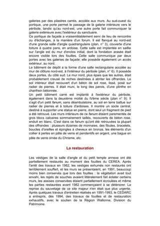 galeries par des pilastres carrés, accolés aux murs. Au sud-ouest du
portique, une porte permet le passage de la galerie intérieure vers le
péribole, tandis qu'au nord-est, une autre porte fait communiquer la
galerie extérieure avec l'extérieur du sanctuaire.
Ce portique de façade a vraisemblablement servi de lieu de rencontre
ou d'échanges, à la manière d'un forum. Il est flanqué au nord-est
d'une grande salle d'angle quadrangulaire (plan, n° 3), couverte d'une
toiture à quatre pans, en ardoise. Cette salle est implantée en saillie
sur l'angle est du mur d'enclos initial, dont la fondation arasée était
encore visible lors des fouilles. Cette salle communique par deux
portes avec les galeries de façade; elle possède également un accès
extérieur, au nord.
Le bâtiment de dépôt a la forme d'une salle rectangulaire accolée au
mur de clôture nord-est, à l'intérieur du péribole (plan, n° 6). Il possède
deux portes, du côté sud. Le mur nord, plus épais que les autres, était
probablement creusé de niches destinées à abriter les offrandes. Le
sol intérieur était recouvert d'un béton de sol rose, lissé, posé sur
radier de pierres. Il était muni, le long des parois, d'une plinthe en
chanfrein bétonnée.
Un petit bâtiment carré est implanté à l'extérieur du péribole,
également dans la deuxième moitié du IVème siècle (plan n° 9). Il
s'agit d'un petit fanum, sans déambulatoire, au sol en terre battue sur
radier de pierres et à toiture d'ardoises. Il montre un socle central,
destiné à supporter une statue en pierre, dont seul un fragment de pied
a été retrouvé. Les murs intérieurs de ce fanum étaient parementés de
gros blocs calcaires sommairement taillés, recouverts de béton rose,
enduit en blanc. C'est dans ce fanum qu'ont été retrouvées la plupart
des offrandes : plusieurs dizaines de monnaies, des fibules, bracelets,
boucles d'oreilles et épingles à cheveux en bronze, les éléments d'un
collier à perles en pâte de verre et pendentifs en argent, une bague en
pâte de verre ornée du Chrisme, etc.


                           La restauration

Les vestiges de la salle d'angle et du petit temple annexe ont été
partiellement restaurés au moment des fouilles du CEREA. Après
l'arrêt des travaux en 1982, les vestiges exhumés non restaurés ont
terriblement souffert, et les murs se présentaient, en 1991, beaucoup
moins bien conservés que lors des fouilles : la végétation avait tout
envahi, les rejets de souches avaient littéralement fait éclater certains
murs, les assises conservées étaient partiellement écroulées et même
les parties restaurées avant 1982 commençaient à se détériorer. La
reprise du sauvetage de ce site majeur n'en était que plus urgente.
Après quelques travaux d'entretien réalisés en 1991-1993, le CEDARC
a entrepris, dès 1994, des travaux de fouilles et de restauration
exhaustifs, avec le soutien de la Région Wallonne, Division du
Patrimoine.
 
