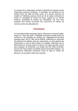 Le principe de la restauration consiste à démonter les assises encore
conservées jusqu'aux fondations, à consolider ces dernières en les
coffrant dans une dalle de béton armé, et à ensuite remonter les
moellons à l'identique jusqu'au maximum de la hauteur retrouvée en
fouille, en remplaçant le mortier de chaux original par un mortier
moderne, susceptible de résister aux intempéries. Les murs ainsi
restaurés sont ensuite recouverts d'un couvre-mur en mortier, de
manière à éviter tout descellement.


                            Conclusions

Les nouvelles fouilles entreprises depuis 1994 dans le sanctuaire gallo-
romain du " Bois des Noël " à Matagne-la-Grande ont déjà permis de
confirmer et de compléter de manière non négligeable les données
acquises entre 1975 et 1981 par le CEREA, notamment en retrouvant
des éléments de datation dans les maçonneries. Le plan général des
substructions a ainsi pu être précisé et complété, notamment par la
découverte d'un nouveau fanum, et donne une image nouvelle, encore
plus complexe, de l'ensemble. Les fouilles sont loin d'être terminées,
plus de 75% de la surface du péribole devant encore être explorés. Les
restaurations effectuées permettent d'ores et déjà au visiteur de
découvrir cet ensemble cultuel très important.
 