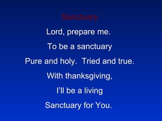 Sanctuary Lord, prepare me.  To be a sanctuary Pure and holy.  Tried and true. With thanksgiving, I’ll be a living Sanctuary for You.  
