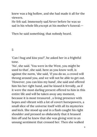 knew was a big hollow, and she had made it all for the 
viewers. 
He felt sad. Immensely sad.Never before he was so 
sad in his whole life,except at his mother's funeral.-- 
 
Then he said something, that nobody heard. 
 
 
 
5 
 
'Can I hug and kiss you?’, he asked her in a frightful 
tone. 
'No', she said. 'You were in the West, you might be 
used to that', she said. here as you know well, is 
against the norm, 'she said, 'if you do so, a crowd will 
throng around you, and we will not be able to get out. 
'However, you can kiss my hand’, she said and offered 
him his her right hand, and he kissed it fervidly, as if 
it were the most darling present offered to him in this 
entire life and will be taken away any moment, 
because it is most treasured , a living presence with 
hopes and vibrant with a lot of covert horsepowers, a 
small slice of the universe itself with all its mysteries 
and kick. She stood up and in a flash caught his right 
shoulder and pressed so obdurately that it brassed 
him off and he knew that she was giving vent to an 
unsung sentiment that crossed her. Then she walked 
9
 