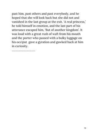 past him, past others and past everybody, and he 
hoped that she will look back but she did not and 
vanished in the last group at the exit. ‘A real princess,’ 
he told himself in emotion, and the last part of his 
utterance escaped him, ‘But of another kingdom’. It 
was loud with a great rush of waft from his mouth 
and the porter who passed with a bulky luggage on 
his occiput gave a gyration and gawked back at him 
in curiosity. 
................................ 
 
 
 
 
 
10
 