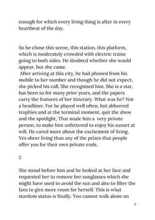 enough for which every living thing is after in every 
heartbeat of the day. 
 
 
So he chose this scene, this station, this platform, 
which is moderately crowded with electric trains 
going to both sides. He doubted whether she would 
appear, but she came.  
After arriving at this city, he had phoned from his 
mobile to her number and though he did not expect, 
she picked his call. She recognised him. She is a star, 
has been so for many prior years, and the papers 
carry the features of her itinerary. What was he? Not 
a headliner. For he played well often, but abhorred 
trophies and at the terminal moment, quit the show 
and the spotlight, That made him a very private 
person, to make him unfettered to enjoy his sunset at 
will. He cared more about the excitement of living, 
Yes sheer living than any of the prizes that people 
offer you for their own private ends. 
 
2 
 
She stood before him and he looked at her face and 
requested her to remove her sunglasses which she 
might have used to avoid the sun and also to filter the 
fans to give more room for herself. This is what 
stardom status is finally. You cannot walk alone on 
2
 