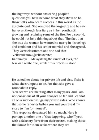 the highways without answering people's 
questions.you have become what they strive to be, 
those folks who deem success in this world as the 
absolute end. She removed the lorgnette and he saw 
her eyes, though less fiery as in her youth, still 
glowing and retaining some of the fire. For a second, 
he could not help thinking about that. The fact that 
she was the woman he wanted to marry in his college 
and could not and his senior married and she agreed. 
They were classmates and she had that 
'Vellarankannu',[vella=white; 
Kannu=eye.--Malayalam],the rarest of eyes, the 
blackish white one, similar to a precious stone. 
 
 
 
He asked her about her private life and also, if she is 
what she trumpets to be. For that she gave a 
roundabout reply.  
‘You see we are meeting after many years. And I am 
not conscious of all your changes so far and I cannot 
all on a sudden divulge my private sides. Who knows 
that some reporter bribes you and you reveal my 
story to him for money?'. 
This response devastated him so much. Here is 
perhaps another one of that Lappwing, who ”flyeth 
with a false cry farre from their nestes, making those 
that looke for them seeke where they are 
3
 