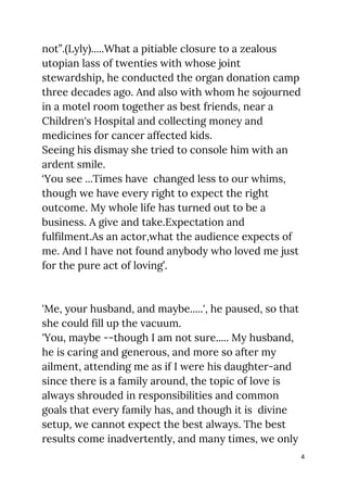 not”.(Lyly).....What a pitiable closure to a zealous 
utopian lass of twenties with whose joint 
stewardship, he conducted the organ donation camp 
three decades ago. And also with whom he sojourned 
in a motel room together as best friends, near a 
Children's Hospital and collecting money and 
medicines for cancer affected kids. 
Seeing his dismay she tried to console him with an 
ardent smile. 
‘You see ...Times have changed less to our whims, 
though we have every right to expect the right 
outcome. My whole life has turned out to be a 
business. A give and take.Expectation and 
fulfilment.As an actor,what the audience expects of 
me. And I have not found anybody who loved me just 
for the pure act of loving’. 
 
 
'Me, your husband, and maybe.....', he paused, so that 
she could fill up the vacuum. 
'You, maybe --though I am not sure..... My husband, 
he is caring and generous, and more so after my 
ailment, attending me as if I were his daughter-and 
since there is a family around, the topic of love is 
always shrouded in responsibilities and common 
goals that every family has, and though it is divine 
setup, we cannot expect the best always. The best 
results come inadvertently, and many times, we only 
4
 