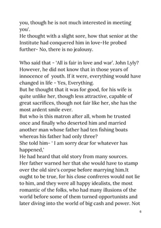 you, though he is not much interested in meeting 
you'. 
He thought with a slight sore, how that senior at the 
Institute had conquered him in love-He probed 
further- No, there is no jealousy. 
 
Who said that - ‘All is fair in love and war’. John Lyly? 
However, he did not know that in those years of 
innocence of youth. If it were, everything would have 
changed in life - Yes, Everything. 
But he thought that it was for good, for his wife is 
quite unlike her, though less attractive, capable of 
great sacrifices, though not fair like her, she has the 
most ardent smile ever. 
But who is this matron after all, whom he trusted 
once and finally who deserted him and married 
another man whose father had ten fishing boats 
whereas his father had only three? 
She told him- ‘ I am sorry dear for whatever has 
happened,' 
He had heard that old story from many sources. 
Her father warned her that she would have to stamp 
over the old sire's corpse before marrying him.It 
ought to be true, for his close confreres would not lie 
to him, and they were all happy idealists, the most 
romantic of the folks, who had many illusions of the 
world before some of them turned opportunists and 
later diving into the world of big cash and power. Not 
6
 
