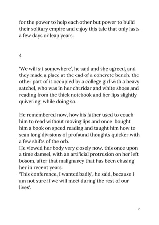 for the power to help each other but power to build 
their solitary empire and enjoy this tale that only lasts 
a few days or leap years. 
 
 
4 
 
‘We will sit somewhere’, he said and she agreed, and 
they made a place at the end of a concrete bench, the 
other part of it occupied by a college girl with a heavy 
satchel, who was in her churidar and white shoes and 
reading from the thick notebook and her lips slightly 
quivering while doing so.  
 
He remembered now, how his father used to coach 
him to read without moving lips and once bought 
him a book on speed reading and taught him how to 
scan long divisions of profound thoughts quicker with 
a few shifts of the orb. 
He viewed her body very closely now, this once upon 
a time damsel, with an artificial protrusion on her left 
bosom, after that malignancy that has been chasing 
her in recent years. 
‘This conference, I wanted badly’, he said, because I 
am not sure if we will meet during the rest of our 
lives'. 
 
7
 