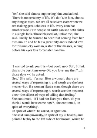 'Yes’, she said almost supporting him. And added, 
‘There is no certainty of life. We don't, in fact, choose 
anything as such, we are all receivers even when we 
are making great choices in life. every coin has 
another side. Few people on earth can see both sides 
in a single look. Those blessed lot, unlike me’, she 
said. Finally, he wanted to hear that coming from her 
own mouth and he felt a great pity and subdued love 
for this unlucky woman, a star of the masses, seeing 
before his eyes less fortunate than him. 
 
 
 
‘ I wanted to ask you this - but could not- Still, I think 
this is the best time ever-Did you love me then? ...In 
those days --’, he ​asked. 
'See,' She said, ‘If a man likes a woman, there are 
several ways of expressing it, and words are the best 
means -But, if a woman likes a man, though there are 
several ways of expressing it, words are the meanest 
ones- the silliest of ways of telling that feeling.’ 
She continued, ' If I had not liked you then, do you 
think, I would have come now?', she continued, 'In 
spite of everything'.  
'In spite of what?', he asked, in agitation. 
She said-unequivocally,’In spite of my ill health’, and 
pointed feebly to the left side of her bosom, which he 
8
 