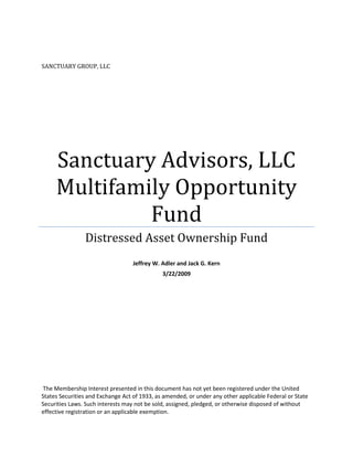 SANCTUARY GROUP, LLC




     Sanctuary Advisors, LLC
     Multifamily Opportunity
              Fund
                Distressed Asset Ownership Fund
                                   Jeffrey W. Adler and Jack G. Kern
                                              3/22/2009




 The Membership Interest presented in this document has not yet been registered under the United
States Securities and Exchange Act of 1933, as amended, or under any other applicable Federal or State
Securities Laws. Such interests may not be sold, assigned, pledged, or otherwise disposed of without
effective registration or an applicable exemption.
 