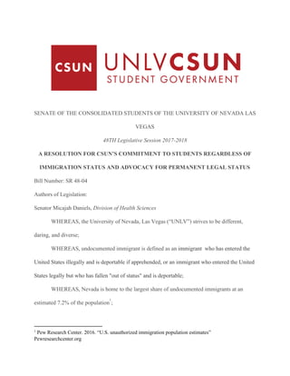 SENATE​ ​OF​ ​THE​ ​CONSOLIDATED​ ​STUDENTS​ ​OF​ ​THE​ ​UNIVERSITY​ ​OF​ ​NEVADA​ ​LAS
VEGAS
48TH​ ​Legislative​ ​Session​ ​2017-2018
A​ ​RESOLUTION​ ​FOR​ ​CSUN’S​ ​COMMITMENT​ ​TO​ ​STUDENTS​ ​REGARDLESS​ ​OF
IMMIGRATION​ ​STATUS​ ​AND​ ​ADVOCACY​ ​FOR​ ​PERMANENT​ ​LEGAL​ ​STATUS
Bill​ ​Number:​ ​SR​ ​48-04
Authors​ ​of​ ​Legislation:
Senator​ ​Micajah​ ​Daniels,​ ​​Division​ ​of​ ​Health​ ​Sciences
WHEREAS,​ ​the​ ​University​ ​of​ ​Nevada,​ ​Las​ ​Vegas​ ​(“UNLV”)​ ​strives​ ​to​ ​be​ ​different,
daring,​ ​and​ ​diverse;
WHEREAS,​ ​undocumented​ ​immigrant​ ​is​ ​defined​ ​as​ ​an​ ​​immigrant​ ​​ ​who​ ​has​ ​entered​ ​the
United​ ​States​ ​illegally​ ​and​ ​is​ ​deportable​ ​if​ ​apprehended,​ ​or​ ​an​ ​immigrant​ ​who​ ​entered​ ​the​ ​United
States​ ​legally​ ​but​ ​who​ ​has​ ​fallen​ ​"out​ ​of​ ​status"​ ​and​ ​is​ ​deportable;
WHEREAS,​ ​Nevada​ ​is​ ​home​ ​to​ ​the​ ​largest​ ​share​ ​of​ ​undocumented​ ​immigrants​ ​at​ ​an
estimated​ ​7.2%​ ​of​ ​the​ ​population ;
1
1
​ ​​Pew​ ​Research​ ​Center.​ ​2016.​ ​“U.S.​ ​unauthorized​ ​immigration​ ​population​ ​estimates”
Pewresearchcenter.org
 