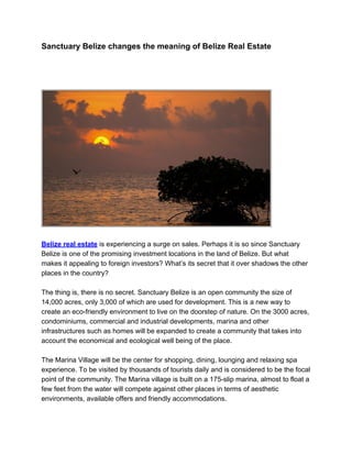 Sanctuary Belize changes the meaning of Belize Real Estate




Belize real estate is experiencing a surge on sales. Perhaps it is so since Sanctuary
Belize is one of the promising investment locations in the land of Belize. But what
makes it appealing to foreign investors? What’s its secret that it over shadows the other
places in the country?

The thing is, there is no secret. Sanctuary Belize is an open community the size of
14,000 acres, only 3,000 of which are used for development. This is a new way to
create an eco-friendly environment to live on the doorstep of nature. On the 3000 acres,
condominiums, commercial and industrial developments, marina and other
infrastructures such as homes will be expanded to create a community that takes into
account the economical and ecological well being of the place.

The Marina Village will be the center for shopping, dining, lounging and relaxing spa
experience. To be visited by thousands of tourists daily and is considered to be the focal
point of the community. The Marina village is built on a 175-slip marina, almost to float a
few feet from the water will compete against other places in terms of aesthetic
environments, available offers and friendly accommodations.
 