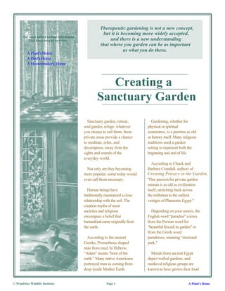 Therapeutic gardening is not a new concept,
                                                         but it is becoming more widely accepted,
       For more nature habitat information
          Visit these helpful websites:                     and there is a new understanding
                                                       that where you garden can be as important
                                                                    as what you do there.
         A Plant's Home
         A Bird's Home
         A Homesteader's Home



                                                        Creating a
                                                     Sanctuary Garden
                                               Sanctuary garden, retreat,          Gardening, whether for
                                             soul garden, refuge: whatever      physical or spiritual
                                             you choose to call them, these     sustenance, is a pastime as old
                                             private areas provide a chance     as history itself. Many religious
                                             to meditate, relax, and            traditions used a garden
                                             decompress, away from the          setting to represent both the
                                             sights and sounds of the           beginning and end of life.
                                             everyday world.
                                                                                 According to Chuck and
                                               Not only are they becoming       Barbara Crandall, authors of
                                             more popular; some today would     Creating Privacy in the Garden,
                                             even call them necessary.          “Our passion for private garden
                                                                                retreats is as old as civilization
                                                Human beings have               itself, stretching back across
                                             traditionally maintained a close   the millennia to the earliest
                                             relationship with the soil. The    vestiges of Pharaonic Egypt."
                                             creation myths of most
                                             societies and religions              Depending on your source, the
                                             encompass a belief that            English word “paradise" comes
                                             humankind came originally from     from the Persian word for
                                             the earth.                         “beautiful fenced-in garden" or
                                                                                from the Greek word
                                               According to the ancient         paradeisos, meaning “enclosed
                                             Greeks, Prometheus shaped          park."
                                             man from mud. In Hebrew,
                                             “Adam" means “born of the            Murals from ancient Egypt
                                             earth." Many native Americans      depict walled gardens, and
                                             portrayed man as coming from       medieval religious groups are
                                             deep inside Mother Earth.          known to have grown their food


© WindStar Wildlife Institute                              Page 1                                          A Plant's Home
 