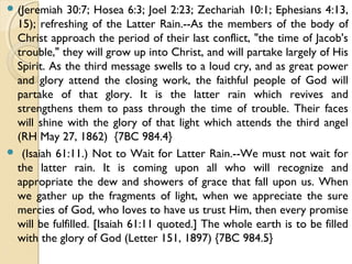  (Jeremiah 30:7; Hosea 6:3; Joel 2:23; Zechariah 10:1; Ephesians 4:13,
15); refreshing of the Latter Rain.--As the members of the body of
Christ approach the period of their last conflict, "the time of Jacob's
trouble," they will grow up into Christ, and will partake largely of His
Spirit. As the third message swells to a loud cry, and as great power
and glory attend the closing work, the faithful people of God will
partake of that glory. It is the latter rain which revives and
strengthens them to pass through the time of trouble. Their faces
will shine with the glory of that light which attends the third angel
(RH May 27, 1862) {7BC 984.4}
 (Isaiah 61:11.) Not to Wait for Latter Rain.--We must not wait for
the latter rain. It is coming upon all who will recognize and
appropriate the dew and showers of grace that fall upon us. When
we gather up the fragments of light, when we appreciate the sure
mercies of God, who loves to have us trust Him, then every promise
will be fulfilled. [Isaiah 61:11 quoted.] The whole earth is to be filled
with the glory of God (Letter 151, 1897) {7BC 984.5}
 