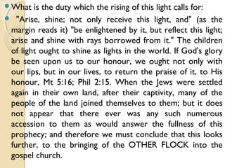 What is the duty which the rising of this light calls for:
 "Arise, shine; not only receive this light, and" (as the
margin reads it) "be enlightened by it, but reflect this light;
arise and shine with rays borrowed from it." The children
of light ought to shine as lights in the world. If God's glory
be seen upon us to our honour, we ought not only with
our lips, but in our lives, to return the praise of it, to His
honour, Mt 5:16; Phil 2:15. When the Jews were settled
again in their own land, after their captivity, many of the
people of the land joined themselves to them; but it does
not appear that there ever was any such numerous
accession to them as would answer the fullness of this
prophecy; and therefore we must conclude that this looks
further, to the bringing of the OTHER FLOCK into the
gospel church.
 