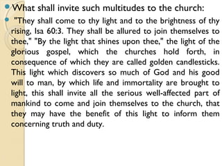 What shall invite such multitudes to the church:
 "They shall come to thy light and to the brightness of thy
rising, Isa 60:3. They shall be allured to join themselves to
thee," "By the light that shines upon thee," the light of the
glorious gospel, which the churches hold forth, in
consequence of which they are called golden candlesticks.
This light which discovers so much of God and his good
will to man, by which life and immortality are brought to
light, this shall invite all the serious well-affected part of
mankind to come and join themselves to the church, that
they may have the benefit of this light to inform them
concerning truth and duty.
 