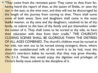  "They come from the remotest parts: They come to thee from far,
having heard the report of thee, as the queen of Sheba, or seen thy
star in the east, as the wise men, and they will not be discouraged by
the length of the journey from coming to thee. There shall come
some of both sexes. Sons and daughters shall come in the most
dutiful manner, as thy sons and thy daughters, resolved to be of thy
family, to submit to the laws of thy family and put themselves under
the tuition of it. They shall come to be nursed at thy side, to have
their education with thee from their cradle." THE CHURCH’S
CLOSING SCENES SHALL BE GLORIOUS THAN THE DISTRESS
OF ALL AGES COMBINED. The church's children must be nursed at
her side, not sent out to be nursed among strangers; there, where
alone the unadulterated milk of the word is to be had, must the
church's new-born babes be nursed, that they may grow thereby,
1Pe 2:1-2. Those that would enjoy the dignities and privileges of
Christ's family must submit to the discipline of it.
 