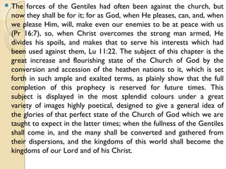  The forces of the Gentiles had often been against the church, but
now they shall be for it; for as God, when He pleases, can, and, when
we please Him, will, make even our enemies to be at peace with us
(Pr 16:7), so, when Christ overcomes the strong man armed, He
divides his spoils, and makes that to serve his interests which had
been used against them, Lu 11:22. The subject of this chapter is the
great increase and flourishing state of the Church of God by the
conversion and accession of the heathen nations to it, which is set
forth in such ample and exalted terms, as plainly show that the full
completion of this prophecy is reserved for future times. This
subject is displayed in the most splendid colours under a great
variety of images highly poetical, designed to give a general idea of
the glories of that perfect state of the Church of God which we are
taught to expect in the latter times; when the fullness of the Gentiles
shall come in, and the many shall be converted and gathered from
their dispersions, and the kingdoms of this world shall become the
kingdoms of our Lord and of his Christ.
 
