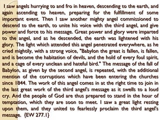 I saw angels hurrying to and fro in heaven, descending to the earth, and
I saw angels hurrying to and fro in heaven, descending to the earth, and
again ascending to heaven, preparing for the fulfillment of some
again ascending to heaven, preparing for the fulfillment of some
important event. Then I saw another mighty angel commissioned to
important event. Then I saw another mighty angel commissioned to
descend to the earth, to unite his voice with the third angel, and give
descend to the earth, to unite his voice with the third angel, and give
power and force to his message. Great power and glory were imparted
power and force to his message. Great power and glory were imparted
to the angel, and as he descended, the earth was lightened with his
to the angel, and as he descended, the earth was lightened with his
glory. The light which attended this angel penetrated everywhere, as he
glory. The light which attended this angel penetrated everywhere, as he
cried mightily, with a strong voice, "Babylon the great is fallen, is fallen,
cried mightily, with a strong voice, "Babylon the great is fallen, is fallen,
and is become the habitation of devils, and the hold of every foul spirit,
and is become the habitation of devils, and the hold of every foul spirit,
and a cage of every unclean and hateful bird." The message of the fall of
and a cage of every unclean and hateful bird." The message of the fall of
Babylon, as given by the second angel, is repeated, with the additional
Babylon, as given by the second angel, is repeated, with the additional
mention of the corruptions which have been entering the churches
mention of the corruptions which have been entering the churches
since 1844. The work of this angel comes in at the right time to join in
since 1844. The work of this angel comes in at the right time to join in
the last great work of the third angel's message as it swells to a loud
the last great work of the third angel's message as it swells to a loud
cry. And the people of God are thus prepared to stand in the hour of
cry. And the people of God are thus prepared to stand in the hour of
temptation, which they are soon to meet. I saw a great light resting
temptation, which they are soon to meet. I saw a great light resting
upon them, and they united to fearlessly proclaim the third angel's
upon them, and they united to fearlessly proclaim the third angel's
message. {EW 277.1}
message. {EW 277.1}
 