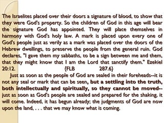 The Israelites placed over their doors a signature of blood, to show that
The Israelites placed over their doors a signature of blood, to show that
they were God's property. So the children of God in this age will bear
they were God's property. So the children of God in this age will bear
the signature God has appointed. They will place themselves in
the signature God has appointed. They will place themselves in
harmony with God's holy law. A mark is placed upon every one of
harmony with God's holy law. A mark is placed upon every one of
God's people just as verily as a mark was placed over the doors of the
God's people just as verily as a mark was placed over the doors of the
Hebrew dwellings, to preserve the people from the general ruin. God
Hebrew dwellings, to preserve the people from the general ruin. God
declares, "I gave them my sabbaths, to be a sign between me and them,
declares, "I gave them my sabbaths, to be a sign between me and them,
that they might know that I am the Lord that sanctify them." Ezekiel
that they might know that I am the Lord that sanctify them." Ezekiel
20:12. {FLB 287.6}
20:12. {FLB 287.6}
Just as soon as the people of God are sealed in their foreheads--it is
Just as soon as the people of God are sealed in their foreheads--it is
not any seal or mark that can be seen
not any seal or mark that can be seen, but a settling into the truth,
, but a settling into the truth,
both intellectually and spiritually, so they cannot be moved-
both intellectually and spiritually, so they cannot be moved--
-
just as soon as God's people are sealed and prepared for the shaking, it
just as soon as God's people are sealed and prepared for the shaking, it
will come. Indeed, it has begun already; the judgments of God are now
will come. Indeed, it has begun already; the judgments of God are now
upon the land, . . . that we may know what is coming.
upon the land, . . . that we may know what is coming.
 