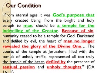Our Condition
Our Condition
“From eternal ages it was God's purpose that
every created being, from the bright and holy
seraph to man, should be a temple for the
indwelling of the Creator. Because of sin,
humanity ceased to be a temple for God. Darkened
and defiled by evil, the heart of man no longer
revealed the glory of the Divine One… The
courts of the temple at Jerusalem, filled with the
tumult of unholy traffic, represented all too truly
the temple of the heart, defiled by the presence of
sensual passion and unholy thoughts.” {DA
 