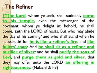 The Refiner
The Refiner
[T]he Lord, whom ye seek, shall suddenly come
to his temple, even the messenger of the
covenant, whom ye delight in: behold, he shall
come, saith the LORD of hosts. But who may abide
the day of his coming? and who shall stand when he
appeareth? for he is like a refiner's fire, and like
fullers' soap: And he shall sit as a refiner and
purifier of silver: and he shall purify the sons of
Levi, and purge them as gold and silver, that
they may offer unto the LORD an offering in
righteousness. (Malachi 3:1-3)
 