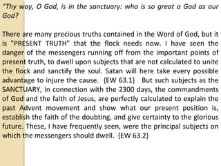 “Thy way, O God, is in the sanctuary: who is so great a God as our
God?
There are many precious truths contained in the Word of God, but it
is "PRESENT TRUTH" that the flock needs now. I have seen the
danger of the messengers running off from the important points of
present truth, to dwell upon subjects that are not calculated to unite
the flock and sanctify the soul. Satan will here take every possible
advantage to injure the cause. {EW 63.1} But such subjects as the
SANCTUARY, in connection with the 2300 days, the commandments
of God and the faith of Jesus, are perfectly calculated to explain the
past Advent movement and show what our present position is,
establish the faith of the doubting, and give certainty to the glorious
future. These, I have frequently seen, were the principal subjects on
which the messengers should dwell. {EW 63.2}
 