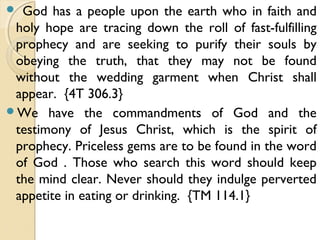  God has a people upon the earth who in faith and
holy hope are tracing down the roll of fast-fulfilling
prophecy and are seeking to purify their souls by
obeying the truth, that they may not be found
without the wedding garment when Christ shall
appear. {4T 306.3}
We have the commandments of God and the
testimony of Jesus Christ, which is the spirit of
prophecy. Priceless gems are to be found in the word
of God . Those who search this word should keep
the mind clear. Never should they indulge perverted
appetite in eating or drinking. {TM 114.1}
 