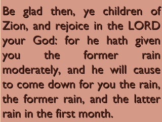 Be glad then, ye children of
Be glad then, ye children of
Zion, and rejoice in the LORD
Zion, and rejoice in the LORD
your God: for he hath given
your God: for he hath given
you the former rain
you the former rain
moderately, and he will cause
moderately, and he will cause
to come down for you the rain,
to come down for you the rain,
the former rain, and the latter
the former rain, and the latter
rain in the first month.
rain in the first month.
 