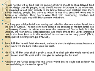  "It was not the will of God that the coming of Christ should be thus delayed. God
did not design that His people, Israel, should wander forty years in the wilderness.
He promised to lead them directly to the land of Canaan, and establish them there
a holy, healthy, people. But those to whom it was first preached, went not in
'because of unbelief.' Their hearts were filled with murmuring, rebellion, and
hatred, and He could not fulfill His covenant with them.

 "For forty years did unbelief, murmuring, and rebellion shut out ancient Israel from
the land of Canaan. The same sins have delayed the entrance of modern Israel into
the heavenly Canaan. In neither case were the promises of God at fault. It is the
unbelief, the worldliness, unconsecration, and strife among the Lord's professed
people that have kept us in this world of sin and sorrow so many years" (Ms 4,
1883, quoted in Evangelism, pp. 695, 696).

 Rom 9:28 For he will finish the work, and cut it short in righteousness: because a
short work will the Lord make upon the earth.

 M'r 8:36, 37 For what shall it profit a man, if he shall gain the whole world, and
lose his own soul? Or what shall a man give in exchange for his soul?

 Alexander the Great conquered the whole world but he could not conquer his
own soul dieing at the tender age of 33
 