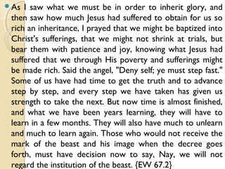 As I saw what we must be in order to inherit glory, and
then saw how much Jesus had suffered to obtain for us so
rich an inheritance, I prayed that we might be baptized into
Christ's sufferings, that we might not shrink at trials, but
bear them with patience and joy, knowing what Jesus had
suffered that we through His poverty and sufferings might
be made rich. Said the angel, "Deny self; ye must step fast."
Some of us have had time to get the truth and to advance
step by step, and every step we have taken has given us
strength to take the next. But now time is almost finished,
and what we have been years learning, they will have to
learn in a few months. They will also have much to unlearn
and much to learn again. Those who would not receive the
mark of the beast and his image when the decree goes
forth, must have decision now to say, Nay, we will not
regard the institution of the beast. {EW 67.2}
 