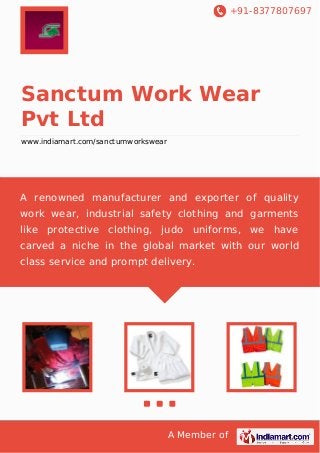 +91-8377807697

Sanctum Work Wear
Pvt Ltd
www.indiamart.com/sanctumworkswear

A renowned manufacturer and exporter of quality
work wear, industrial safety clothing and garments
like protective clothing, judo uniforms, we have
carved a niche in the global market with our world
class service and prompt delivery.

A Member of

 
