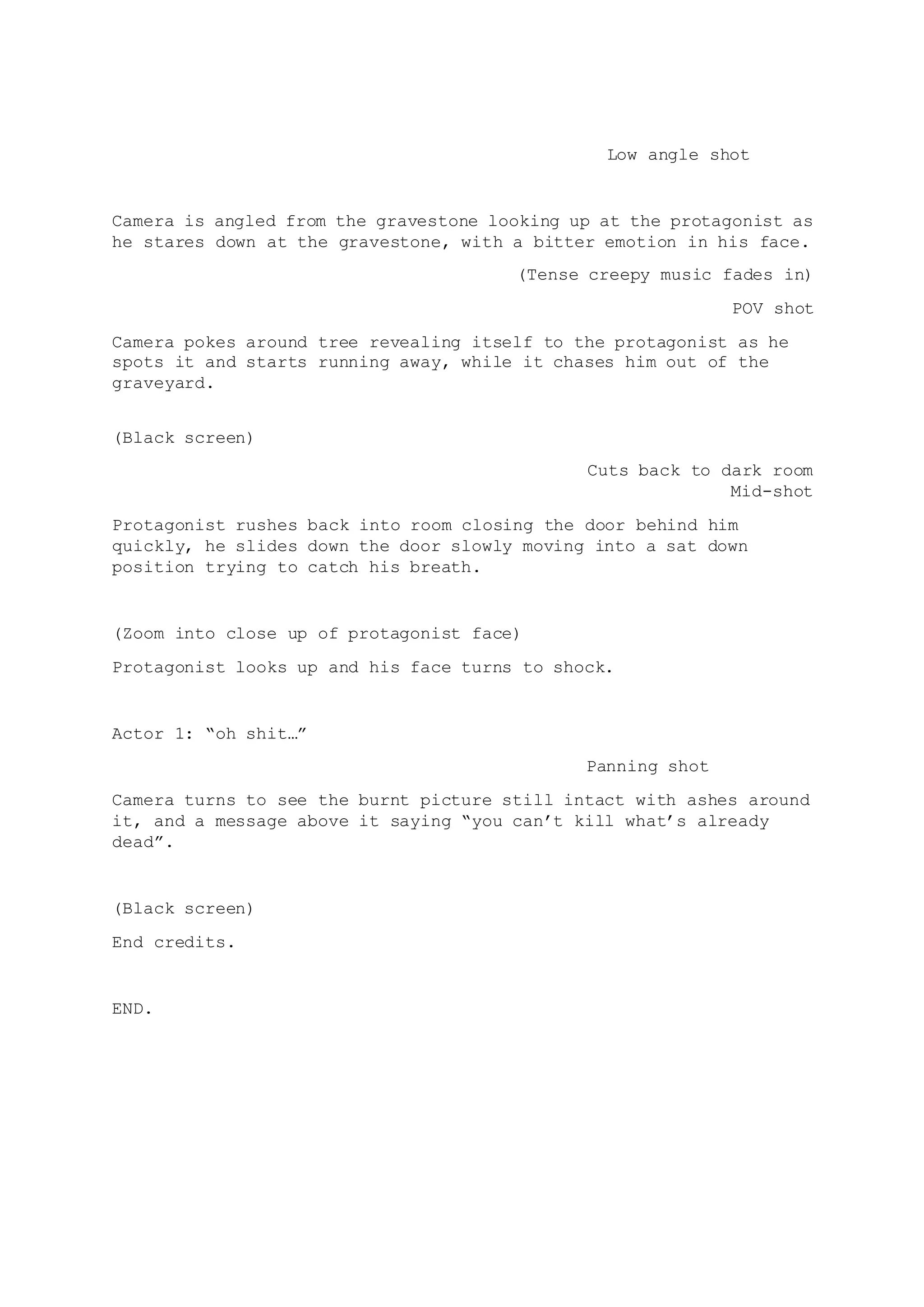 Low angle shot
Camera is angled from the gravestone looking up at the protagonist as
he stares down at the gravestone, with a bitter emotion in his face.
(Tense creepy music fades in)
POV shot
Camera pokes around tree revealing itself to the protagonist as he
spots it and starts running away, while it chases him out of the
graveyard.
(Black screen)
Cuts back to dark room
Mid-shot
Protagonist rushes back into room closing the door behind him
quickly, he slides down the door slowly moving into a sat down
position trying to catch his breath.
(Zoom into close up of protagonist face)
Protagonist looks up and his face turns to shock.
Actor 1: “oh shit…”
Panning shot
Camera turns to see the burnt picture still intact with ashes around
it, and a message above it saying “you can’t kill what’s already
dead”.
(Black screen)
End credits.
END.
 