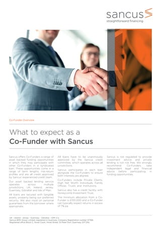 What to expect as a
Co-Funder with Sancus
Co-Funder Overview
UK - Ireland - Jersey - Guernsey - Gibraltar - IOM v1.a
Sancus BMS Group Limited, registered in Guernsey, Company Registration number 57766.
Registered office Block C, Hirzel Court, Hirzel Street, St Peter Port, Guernsey, GY1 2NL
All loans have to be unanimously
approved by the Sancus credit
committee, which operates across all
jurisdictions.
Sancus participates in each loan
alongside the Co-Funders to ensure
both interests are aligned.
Co-Funders include Private Clients,
High Net Worth Individuals, Family
Offices, Trusts and Institutions.
Sancus also has a credit facility with
Honeycomb Investment Trust.
The minimum allocation from a Co-
Funder is £100,000 and a Co-Funder
can typically expect returns in excess
of 7% pa.
Sancus is not regulated to provide
investment advice and private
lending is not risk free. We strongly
recommend Co-Funders take
independent legal and financial
advice before participating in
funding opportunities.
Sancus offers Co-Funders a range of
asset backed funding opportunities
in which they may participate with
other Co-Funders in a syndicated
loan. These opportunities come in a
range of term lengths, risk-return
profiles and are all credit approved
by Sancus’ experienced credit team.
Our asset backed lending service
operates across multiple
jurisdictions; UK, Ireland, Jersey,
Guernsey, Gibraltar and Isle of Man.
All loans are secured with tangible
assets, property being our preferred
security. We also insist on personal
guarantees from the borrower where
appropriate.
 