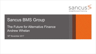16th November 2017
Sancus BMS Group
The Future for Alternative Finance
Andrew Whelan
 