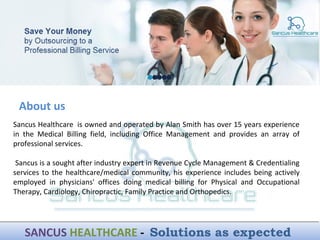 Sancus Healthcare is owned and operated by Alan Smith has over 15 years experience
in the Medical Billing field, including Office Management and provides an array of
professional services.
Sancus is a sought after industry expert in Revenue Cycle Management & Credentialing
services to the healthcare/medical community, his experience includes being actively
employed in physicians' offices doing medical billing for Physical and Occupational
Therapy, Cardiology, Chiropractic, Family Practice and Orthopedics.
About us
SANCUS HEALTHCARE - Solutions as expectedSANCUS HEALTHCARE - Solutions as expected
 
