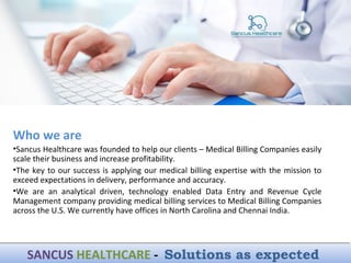 Who we are
•Sancus Healthcare was founded to help our clients – Medical Billing Companies easily
scale their business and increase profitability.
•The key to our success is applying our medical billing expertise with the mission to
exceed expectations in delivery, performance and accuracy.
•We are an analytical driven, technology enabled Data Entry and Revenue Cycle
Management company providing medical billing services to Medical Billing Companies
across the U.S. We currently have offices in North Carolina and Chennai India.
SANCUS HEALTHCARE - Solutions as expectedSANCUS HEALTHCARE - Solutions as expected
 