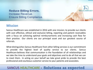 Sancus Healthcare was established in 2016 with one mission; to provide our clients
with cost effective, ethical and exclusive billing, reporting and patient receivables
with a focus on achieving optimal reimbursements and increasing cash flow for
their practice. Our clients are our principal asset and our greatest source of
referrals.
What distinguishes Sancus Healthcare from other billing services is our commitment
to provide the highest level of quality service to our clients. Sancus
Healthcare believes that communication is the foundation of all relationships and
we take the time to understand your goals and objectives and to do all that we can
to meet them. In acting on your behalf we take great pride to provide the best
professional and courteous customer service to your patients and associates.
Mission
SANCUS HEALTHCARE - Solutions as expectedSANCUS HEALTHCARE - Solutions as expected
 
