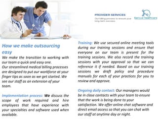 How we make outsourcing
easy
We make the transition to working with
our team a quick and easy one.
Our streamlined medical billing processes
are designed to put our workforce at your
finger tips as soon as we get started. We
see our staff as an extension of your
team.
Implementation process: We discuss the
scope of work required and hire
employees that have experience with
your specialties and software used when
available.
Training: We use secured online meeting tools
during our training sessions and ensure that
everyone on our team is present for the
training sessions. We also record the training
sessions with your approval so that we can
reference it if needed. Based on our training
sessions we draft policy and procedure
manuals for each of your practices for you to
review and approve.
Ongoing daily contact: Our managers would
be in close contacts with your team to ensure
that the work is being done to your
satisfaction. We offer online chat software and
direct email access so that you can chat with
our staff at anytime day or night.
 