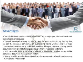 Advantages
Decreased costs and Increased Revenues. Your employee, administrative and
clerical costs are reduced
You will have staff working on your account 24 hours a day. During the day time
we call the insurance companies on outstanding claims, while during your night
times we do the data entry tasks such as demo, charges, payment posting, denial
documentation, credit balance projects, electronic rejections and more
Less paper cluttering your office – all data is scanned to us via a secure HIPAA
compliant document management system
Sancus enables your business to dedicate its resources to where it matters most
– Growth and Profitability
 