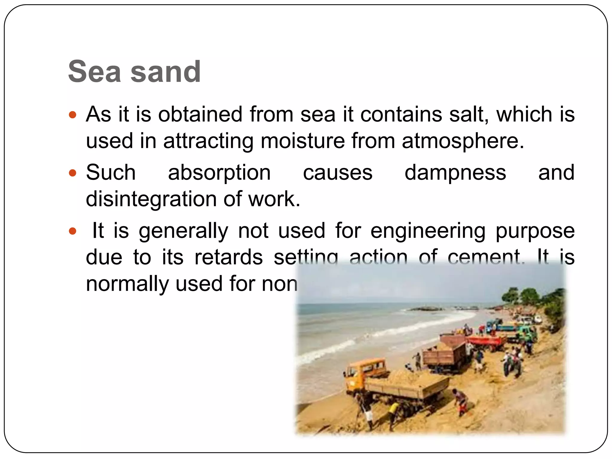 Sea sand
 As it is obtained from sea it contains salt, which is

used in attracting moisture from atmosphere.
 Such
absorption causes dampness and
disintegration of work.
 It is generally not used for engineering purpose
due to its retards setting action of cement. It is
normally used for non structural purposes.

 