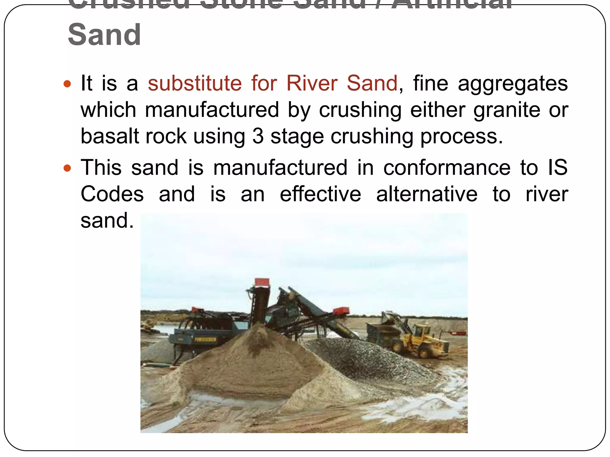 Crushed Stone Sand / Artificial
Sand
 It is a substitute for River Sand, fine aggregates

which manufactured by crushing either granite or
basalt rock using 3 stage crushing process.
 This sand is manufactured in conformance to IS
Codes and is an effective alternative to river
sand.

 