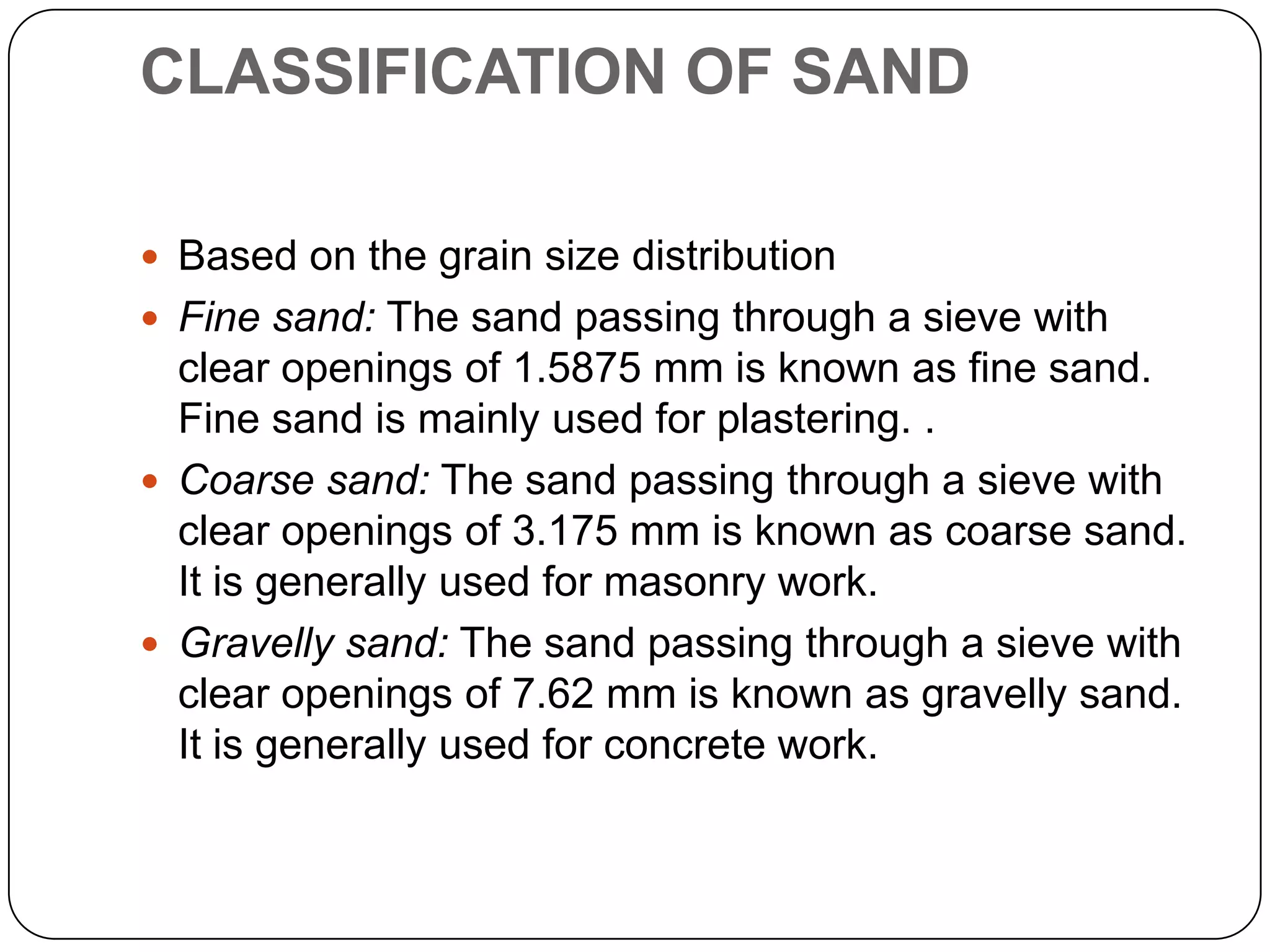 CLASSIFICATION OF SAND
 Based on the grain size distribution
 Fine sand: The sand passing through a sieve with

clear openings of 1.5875 mm is known as fine sand.
Fine sand is mainly used for plastering. .
 Coarse sand: The sand passing through a sieve with
clear openings of 3.175 mm is known as coarse sand.
It is generally used for masonry work.
 Gravelly sand: The sand passing through a sieve with
clear openings of 7.62 mm is known as gravelly sand.
It is generally used for concrete work.

 