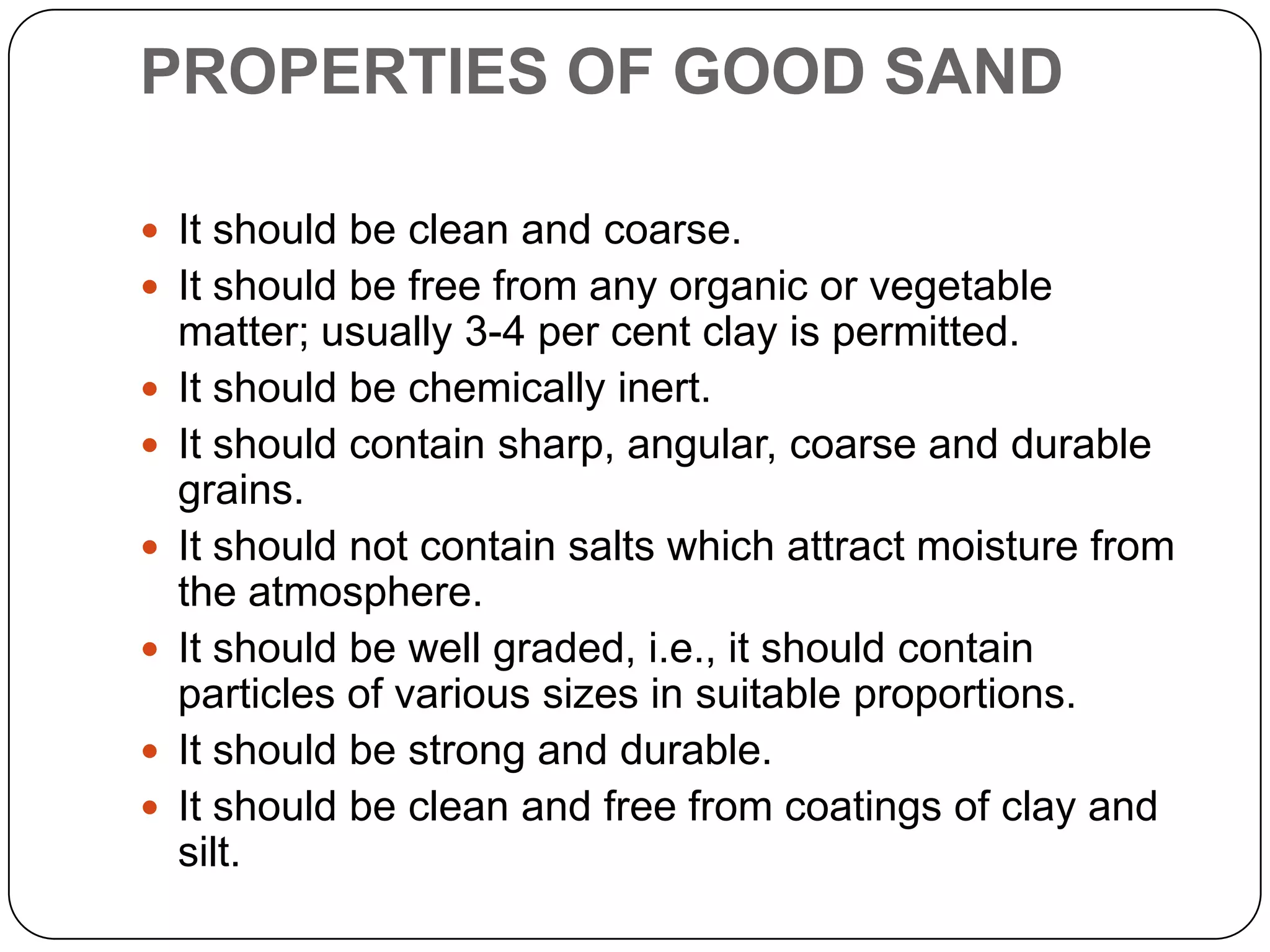 PROPERTIES OF GOOD SAND
 It should be clean and coarse.
 It should be free from any organic or vegetable








matter; usually 3-4 per cent clay is permitted.
It should be chemically inert.
It should contain sharp, angular, coarse and durable
grains.
It should not contain salts which attract moisture from
the atmosphere.
It should be well graded, i.e., it should contain
particles of various sizes in suitable proportions.
It should be strong and durable.
It should be clean and free from coatings of clay and
silt.

 
