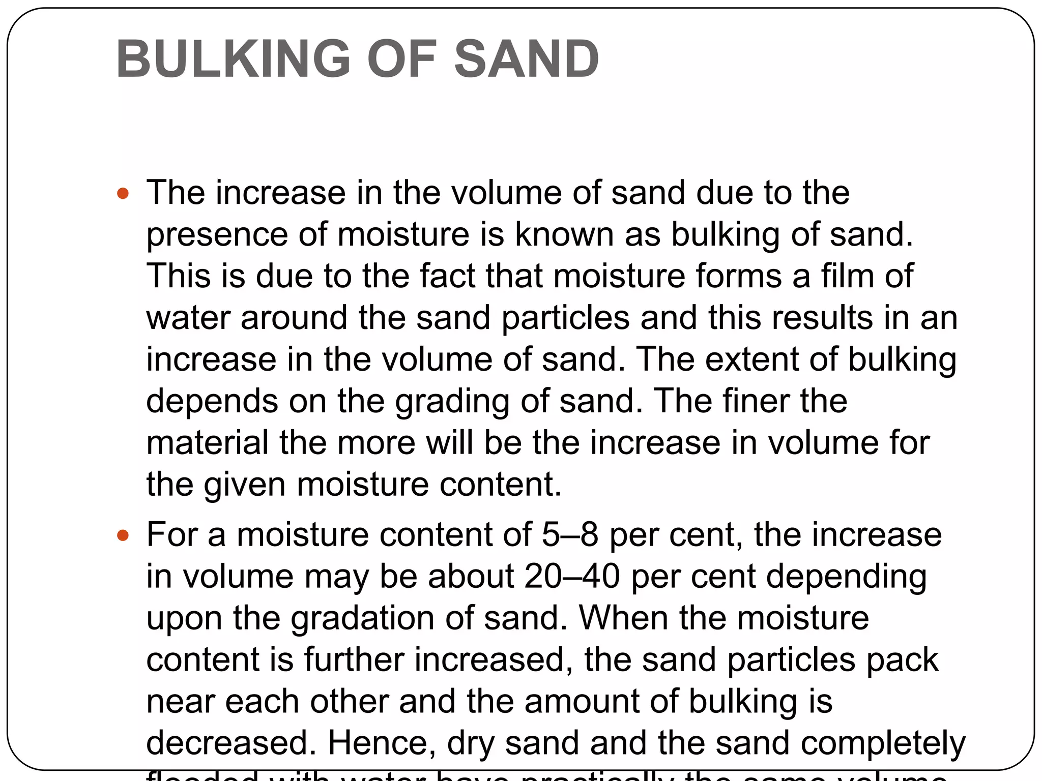 BULKING OF SAND
 The increase in the volume of sand due to the

presence of moisture is known as bulking of sand.
This is due to the fact that moisture forms a film of
water around the sand particles and this results in an
increase in the volume of sand. The extent of bulking
depends on the grading of sand. The finer the
material the more will be the increase in volume for
the given moisture content.
 For a moisture content of 5–8 per cent, the increase
in volume may be about 20–40 per cent depending
upon the gradation of sand. When the moisture
content is further increased, the sand particles pack
near each other and the amount of bulking is
decreased. Hence, dry sand and the sand completely

 