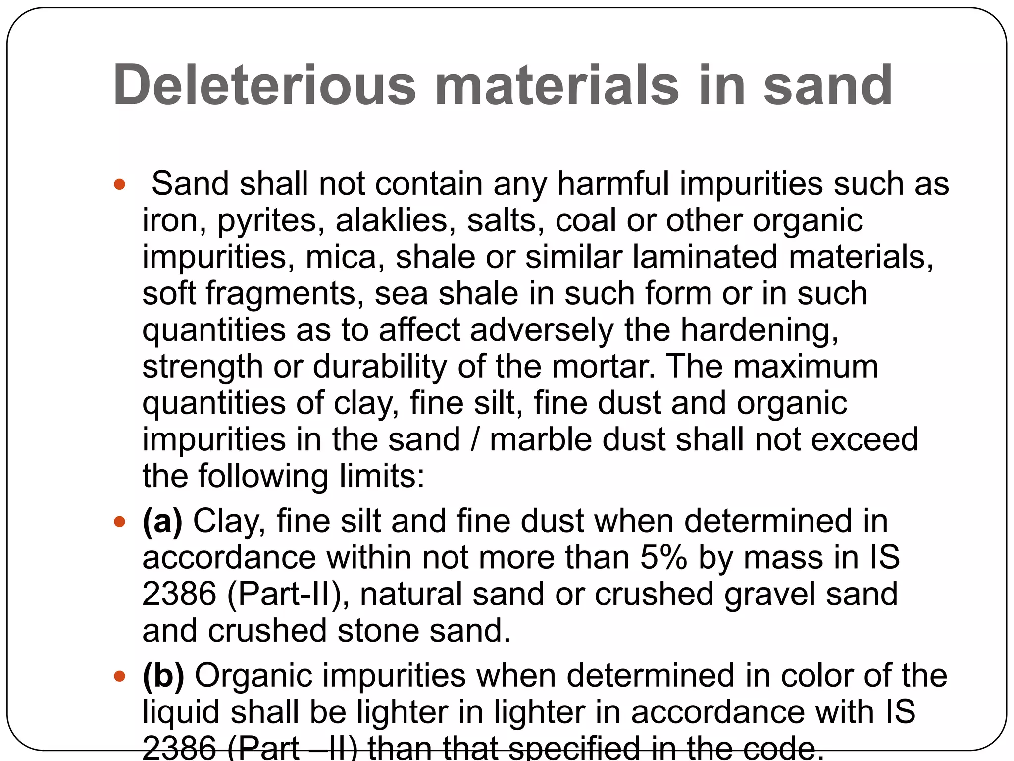 Deleterious materials in sand
 Sand shall not contain any harmful impurities such as

iron, pyrites, alaklies, salts, coal or other organic
impurities, mica, shale or similar laminated materials,
soft fragments, sea shale in such form or in such
quantities as to affect adversely the hardening,
strength or durability of the mortar. The maximum
quantities of clay, fine silt, fine dust and organic
impurities in the sand / marble dust shall not exceed
the following limits:
 (a) Clay, fine silt and fine dust when determined in
accordance within not more than 5% by mass in IS
2386 (Part-II), natural sand or crushed gravel sand
and crushed stone sand.
 (b) Organic impurities when determined in color of the
liquid shall be lighter in lighter in accordance with IS
2386 (Part –II) than that specified in the code.

 