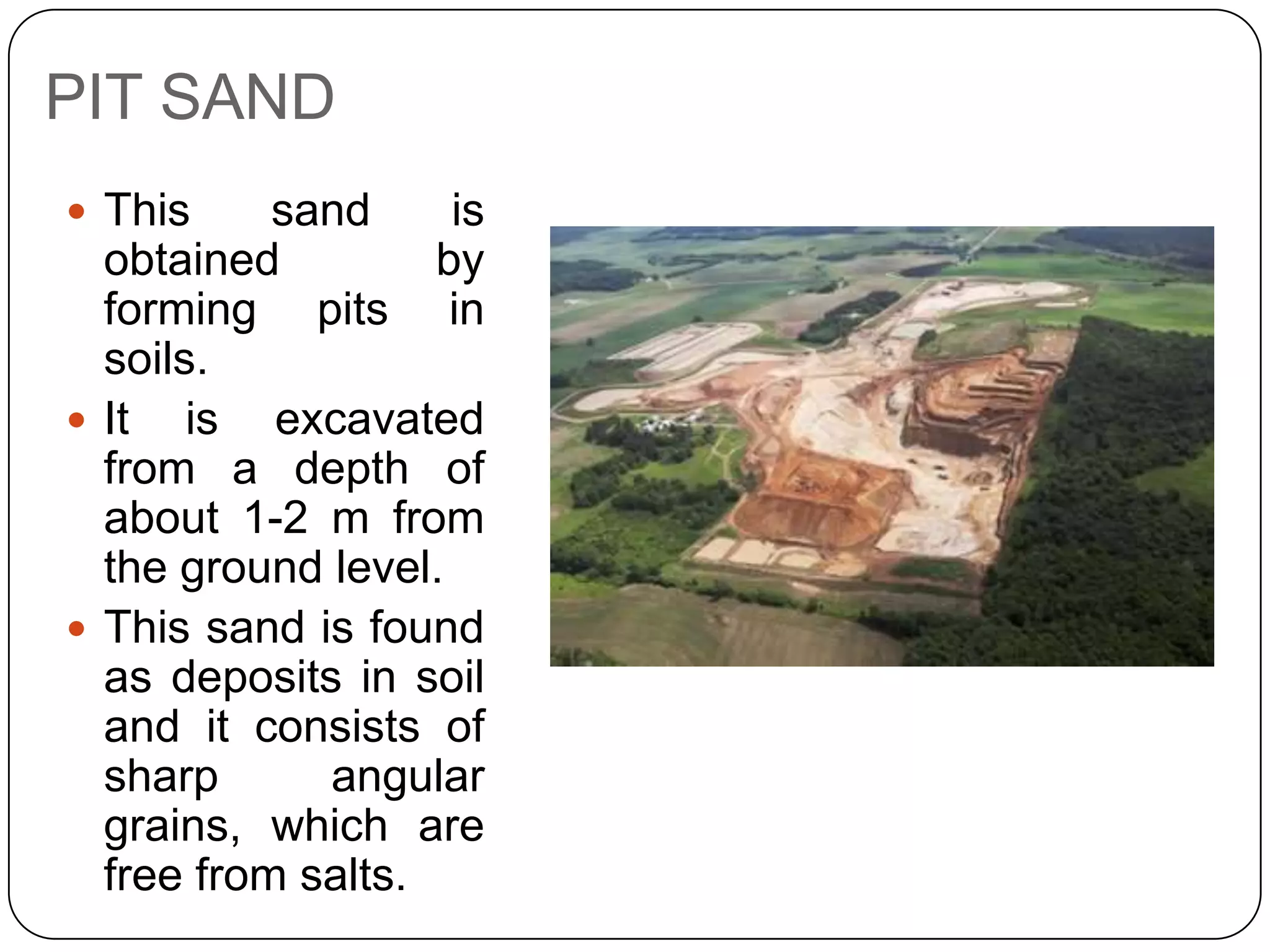 PIT SAND
 This

sand
is
obtained
by
forming pits in
soils.
 It is excavated
from a depth of
about 1-2 m from
the ground level.
 This sand is found
as deposits in soil
and it consists of
sharp
angular
grains, which are
free from salts.

 